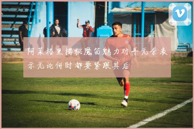 阿莱格里揭秘魔笛魅力对手无奈表示无论何时都要紧跟其后