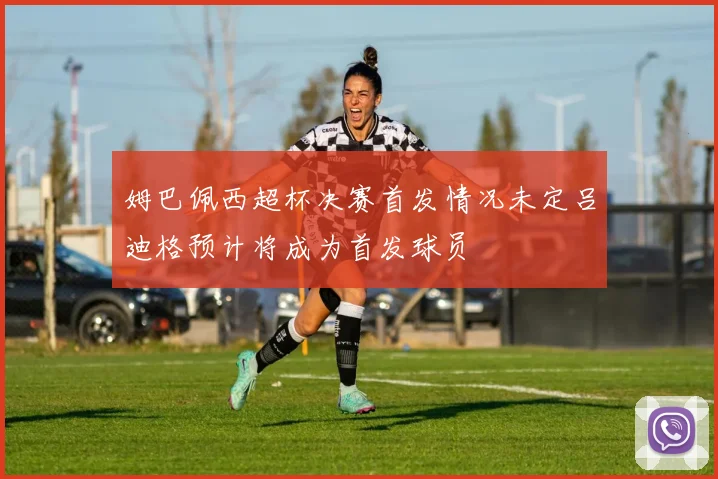 姆巴佩西超杯决赛首发情况未定吕迪格预计将成为首发球员