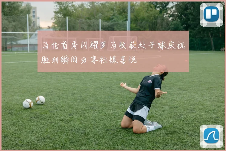 马伦首秀闪耀罗马收获处子球庆祝胜利瞬间分享社媒喜悦