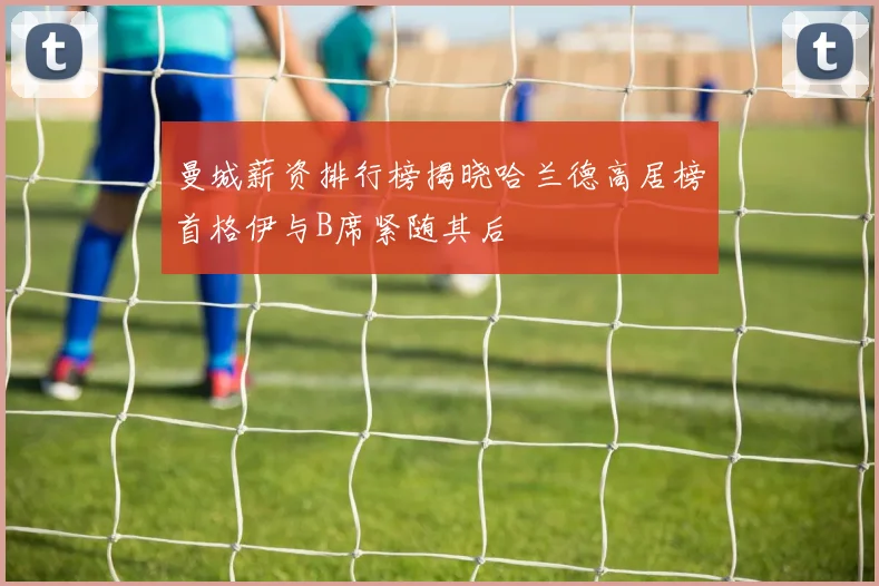 曼城薪资排行榜揭晓哈兰德高居榜首格伊与B席紧随其后