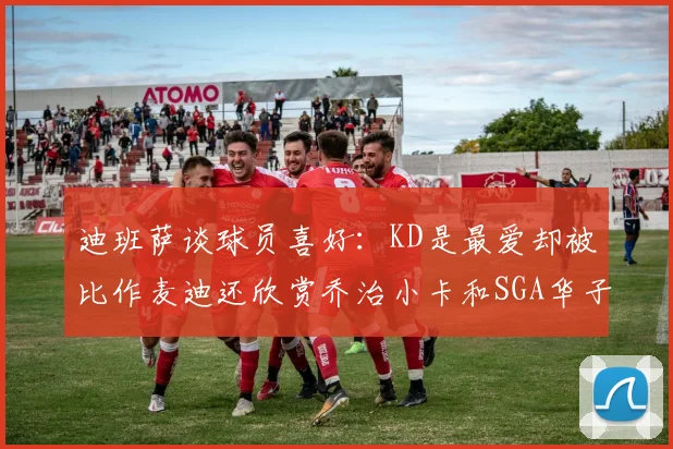 迪班萨谈球员喜好：KD是最爱却被比作麦迪还欣赏乔治小卡和SGA华子