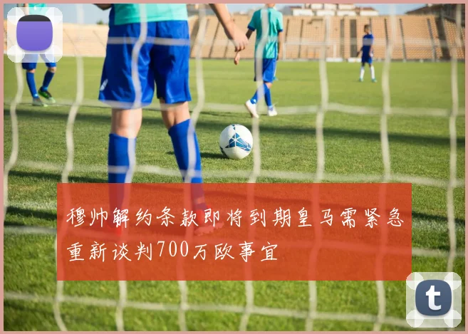 穆帅解约条款即将到期皇马需紧急重新谈判700万欧事宜