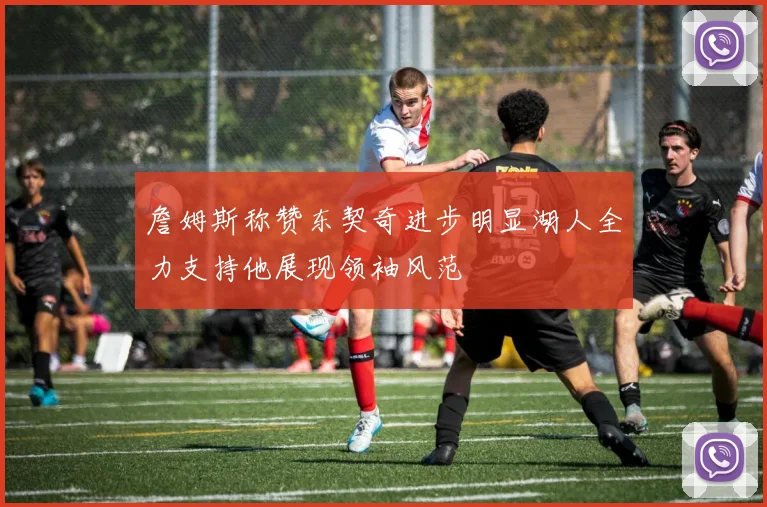 詹姆斯称赞东契奇进步明显湖人全力支持他展现领袖风范