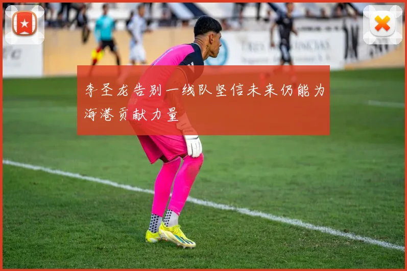 李圣龙告别一线队坚信未来仍能为海港贡献力量
