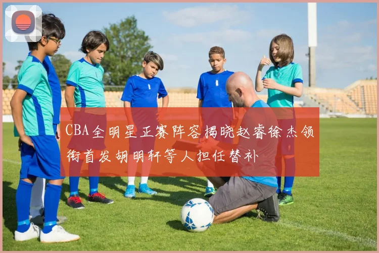 CBA全明星正赛阵容揭晓赵睿徐杰领衔首发胡明轩等人担任替补