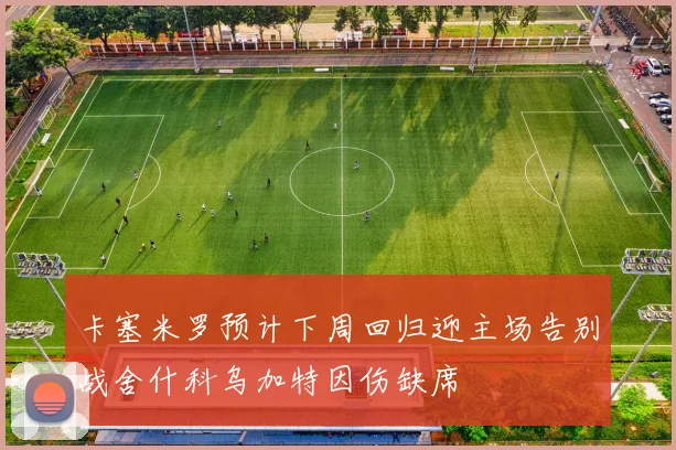 卡塞米罗预计下周回归迎主场告别战舍什科乌加特因伤缺席